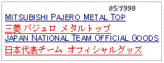 Text Box:                                              05/1998MITSUBISHI PAJERO METAL TOP三菱 パジェロ メタルトップJAPAN NATIONAL TEAM OFFICIAL GOODS日本代表チーム オフィシャルグッズ 