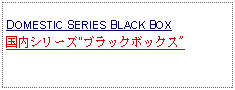 Text Box:            DOMESTIC SERIES BLACK BOX 国内シリーズ"ブラックボックス"