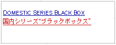 Text Box:            DOMESTIC SERIES BLACK BOX国内シリーズ"ブラックボックス"