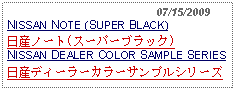 Text Box:                                              07/15/2009NISSAN NOTE (SUPER BLACK)日産ノート(スーパーブラック)NISSAN DEALER COLOR SAMPLE SERIES日産ディーラーカラーサンプルシリーズ