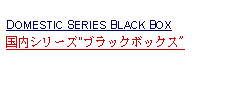 Text Box:            DOMESTIC SERIES BLACK BOX国内シリーズ"ブラックボックス"