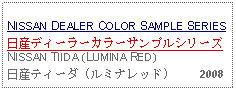 Text Box:                                                              NISSAN DEALER COLOR SAMPLE SERIES日産ディーラーカラーサンプルシリーズNISSAN TIIDA (LUMINA RED)日産ティーダ (ルミナレッド)     2008