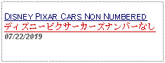 Text Box: DISNEY PIXAR CARS NON NUMBERED ディズニーピクサーカーズナンバーなし  07/22/2019