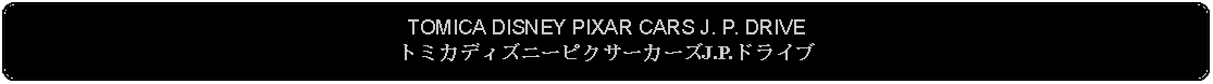 Flowchart: Alternate Process: TOMICA DISNEY PIXAR CARS J. P. DRIVEトミカディズニーピクサーカーズJ.P.ドライブ