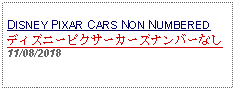 Text Box: DISNEY PIXAR CARS NON NUMBERED ディズニーピクサーカーズナンバーなし     11/08/2018