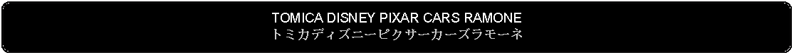 Flowchart: Alternate Process: TOMICA DISNEY PIXAR CARS RAMONEトミカディズニーピクサーカーズラモーネ