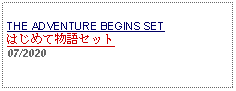 Text Box: THE ADVENTURE BEGINS SET はじめて物語セット     07/2020