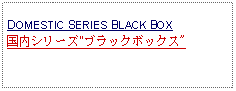 Text Box: DOMESTIC SERIES BLACK BOX国内シリーズ"ブラックボックス"