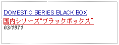 Text Box: DOMESTIC SERIES BLACK BOX国内シリーズ"ブラックボックス"03/1971