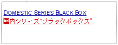 Text Box: DOMESTIC SERIES BLACK BOX 国内シリーズ"ブラックボックス"