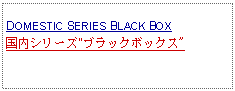 Text Box: DOMESTIC SERIES BLACK BOX国内シリーズ"ブラックボックス"