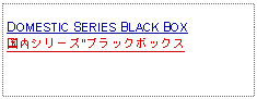 Text Box: DOMESTIC SERIES BLACK BOX国内シリーズ"ブラックボックス