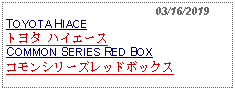 Text Box:                                              03/16/2019TOYOTA HIACEトヨタ ハイエースCOMMON SERIES RED BOXコモンシリーズレッドボックス