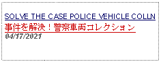 Text Box: SOLVE THE CASE POLICE VEHICLE COLLN事件を解決！警察車両コレクション 04/17/2021