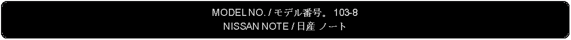 Flowchart: Alternate Process: MODEL NO. / モデル番号。 103-8NISSAN NOTE / 日産 ノート