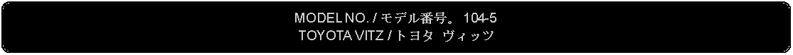 Flowchart: Alternate Process: MODEL NO. / モデル番号。 104-5TOYOTA VITZ / トヨタ ヴィッツ