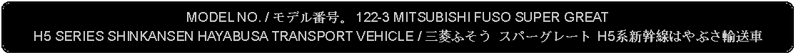 Flowchart: Alternate Process: MODEL NO. / モデル番号。 122-3 MITSUBISHI FUSO SUPER GREAT H5 SERIES SHINKANSEN HAYABUSA TRANSPORT VEHICLE / 三菱ふそう スパーグレート H5系新幹線はやぶさ輸送車