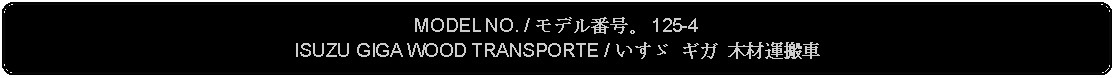 Flowchart: Alternate Process: MODEL NO. / モデル番号。 125-4ISUZU GIGA WOOD TRANSPORTE / いすゞ ギガ 木材運搬車