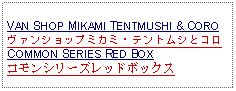 Text Box: VAN SHOP MIKAMI TENTMUSHI & COROヴァンショップミカミ・テントムシとコロCOMMON SERIES RED BOXコモンシリーズレッドボックス