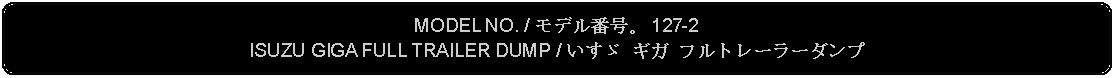 Flowchart: Alternate Process: MODEL NO. / モデル番号。 127-2ISUZU GIGA FULL TRAILER DUMP / いすゞ ギガ フルトレーラーダンプ