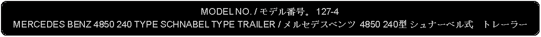 Flowchart: Alternate Process: MODEL NO. / モデル番号。 127-4MERCEDES BENZ 4850 240 TYPE SCHNABEL TYPE TRAILER / メルセデスベンツ 4850 240型 シュナーベル式　トレーラー 