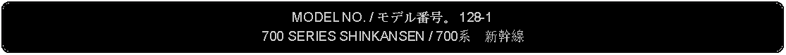 Flowchart: Alternate Process: MODEL NO. / モデル番号。 128-1700 SERIES SHINKANSEN / 700系　新幹線