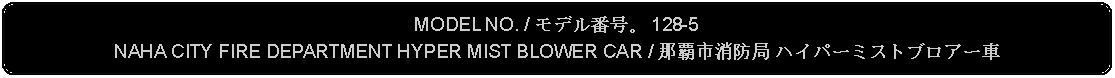 Flowchart: Alternate Process: MODEL NO. / モデル番号。 128-5NAHA CITY FIRE DEPARTMENT HYPER MIST BLOWER CAR / 那覇市消防局 ハイパーミストブロアー車