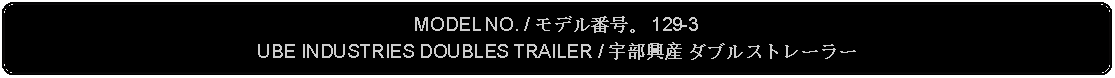 Flowchart: Alternate Process: MODEL NO. / モデル番号。 129-3UBE INDUSTRIES DOUBLES TRAILER / 宇部興産 ダブルストレーラー