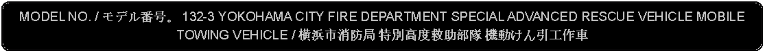 Flowchart: Alternate Process: MODEL NO. / モデル番号。 132-3 YOKOHAMA CITY FIRE DEPARTMENT SPECIAL ADVANCED RESCUE VEHICLE MOBILE TOWING VEHICLE / 横浜市消防局 特別高度救助部隊 機動けん引工作車