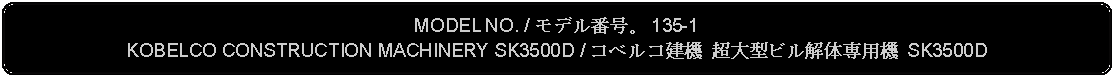 Flowchart: Alternate Process: MODEL NO. / モデル番号。 135-1KOBELCO CONSTRUCTION MACHINERY SK3500D / コベルコ建機 超大型ビル解体専用機 SK3500D 