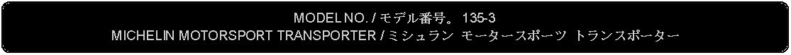 Flowchart: Alternate Process: MODEL NO. / モデル番号。 135-3MICHELIN MOTORSPORT TRANSPORTER / ミシュラン モータースポーツ トランスポーター