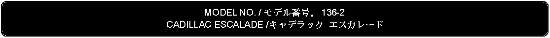 Flowchart: Alternate Process: MODEL NO. / モデル番号。 136-2CADILLAC ESCALADE /キャデラック エスカレード