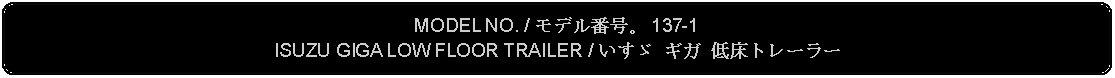 Flowchart: Alternate Process: MODEL NO. / モデル番号。 137-1ISUZU GIGA LOW FLOOR TRAILER / いすゞ ギガ 低床トレーラー