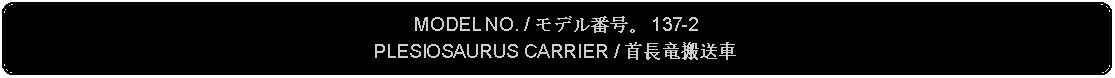 Flowchart: Alternate Process: MODEL NO. / モデル番号。 137-2PLESIOSAURUS CARRIER / 首長竜搬送車 