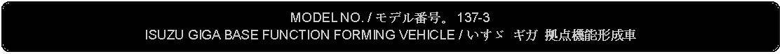 Flowchart: Alternate Process: MODEL NO. / モデル番号。 137-3ISUZU GIGA BASE FUNCTION FORMING VEHICLE / いすゞ ギガ 拠点機能形成車