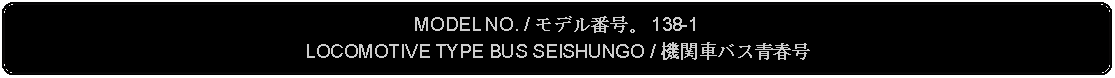 Flowchart: Alternate Process: MODEL NO. / モデル番号。 138-1LOCOMOTIVE TYPE BUS SEISHUNGO / 機関車バス青春号