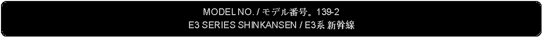 Flowchart: Alternate Process: MODEL NO. / モデル番号。139-2E3 SERIES SHINKANSEN / E3系 新幹線 