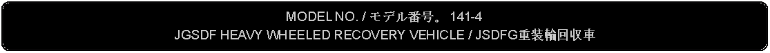 Flowchart: Alternate Process: MODEL NO. / モデル番号。 141-4JGSDF HEAVY WHEELED RECOVERY VEHICLE / JSDFG重装輪回収車