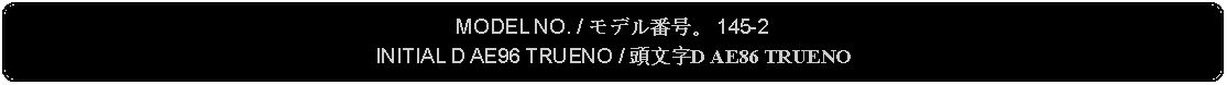 Flowchart: Alternate Process: MODEL NO. / モデル番号。 145-2INITIAL D AE96 TRUENO / 頭文字D AE86 TRUENO