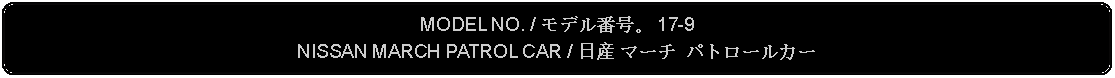 Flowchart: Alternate Process: MODEL NO. / モデル番号。 17-9NISSAN MARCH PATROL CAR / 日産 マーチ パトロールカー 