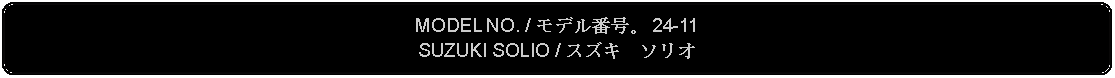 Flowchart: Alternate Process: MODEL NO. / モデル番号。 24-11SUZUKI SOLIO / スズキ　ソリオ