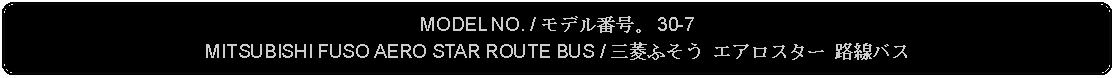 Flowchart: Alternate Process: MODEL NO. / モデル番号。 30-7MITSUBISHI FUSO AERO STAR ROUTE BUS / 三菱ふそう エアロスター 路線バス