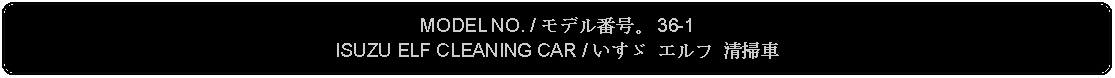 Flowchart: Alternate Process: MODEL NO. / モデル番号。 36-1ISUZU ELF CLEANING CAR / いすゞ エルフ 清掃車