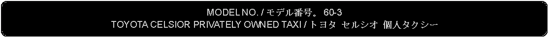 Flowchart: Alternate Process: MODEL NO. / モデル番号。 60-3TOYOTA CELSIOR PRIVATELY OWNED TAXI / トヨタ セルシオ 個人タクシー