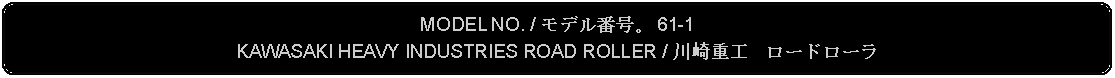 Flowchart: Alternate Process: MODEL NO. / モデル番号。 61-1KAWASAKI HEAVY INDUSTRIES ROAD ROLLER / 川崎重工　ロードローラ