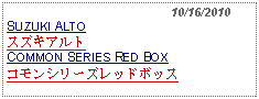 Text Box:                                              10/16/2010SUZUKI ALTOスズキアルトCOMMON SERIES RED BOXコモンシリーズレッドボッス