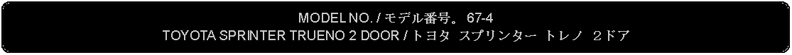 Flowchart: Alternate Process: MODEL NO. / モデル番号。 67-4TOYOTA SPRINTER TRUENO 2 DOOR / トヨタ スプリンター トレノ ２ドア