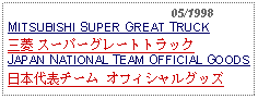 Text Box:                                              05/1998MITSUBISHI SUPER GREAT TRUCK 三菱 スーパーグレートトラックJAPAN NATIONAL TEAM OFFICIAL GOODS日本代表チーム オフィシャルグッズ 