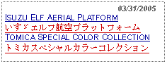 Text Box:                                                 03/31/2005ISUZU ELF AERIAL PLATFORMいすゞエルフ航空プラットフォームTOMICA SPECIAL COLOR COLLECTIONトミカスペシャルカラーコレクション