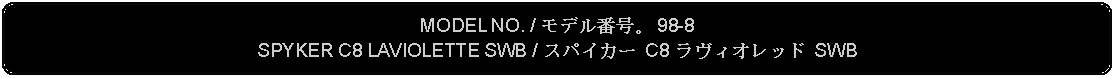 Flowchart: Alternate Process: MODEL NO. / モデル番号。 98-8SPYKER C8 LAVIOLETTE SWB / スパイカー C8 ラヴィオレッド SWB